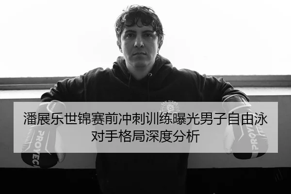 潘展乐世锦赛前冲刺训练曝光男子自由泳对手格局深度分析