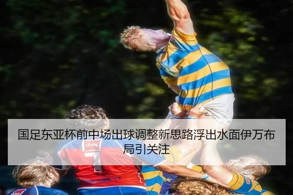 国足东亚杯前中场出球调整新思路浮出水面伊万布局引关注