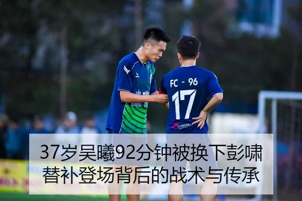 37岁吴曦92分钟被换下彭啸替补登场背后的战术与传承